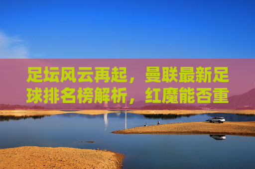 足坛风云再起,曼联最新足球排名榜解析,红魔能否重回巅峰?