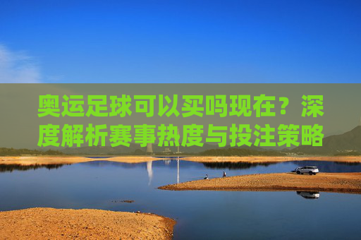 奥运足球可以买吗现在?深度解析赛事热度与投注策略