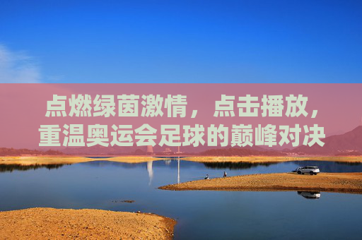 点燃绿茵激情,点击播放,重温奥运会足球的巅峰对决