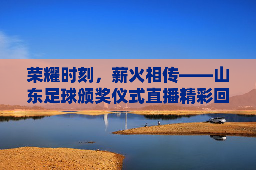 荣耀时刻,薪火相传——山东足球颁奖仪式直播精彩回顾
