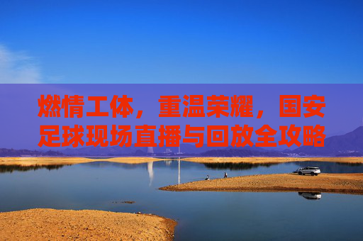 燃情工体,重温荣耀,国安足球现场直播与回放全攻略
