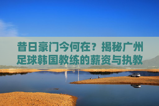 昔日豪门今何在？揭秘广州足球韩国教练的薪资与执教现状