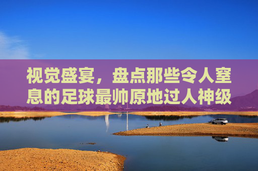 视觉盛宴，盘点那些令人窒息的足球最帅原地过人神级视频