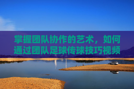 掌握团队协作的艺术，如何通过团队足球传球技巧视频提升实战能力
