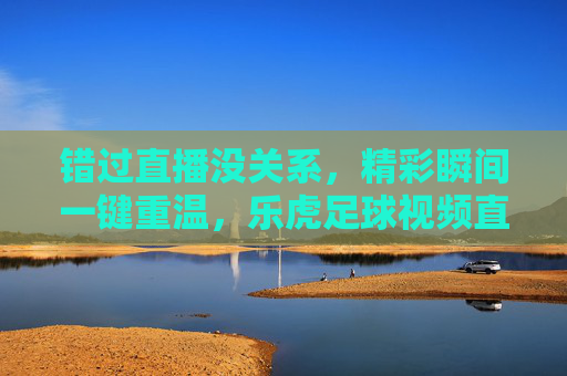 错过直播没关系，精彩瞬间一键重温，乐虎足球视频直播回放全攻略