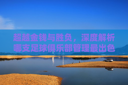 超越金钱与胜负,深度解析哪支足球俱乐部管理最出色