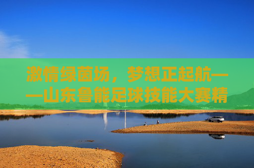 激情绿茵场，梦想正起航——山东鲁能足球技能大赛精彩回顾