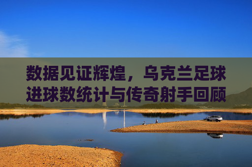 数据见证辉煌，乌克兰足球进球数统计与传奇射手回顾