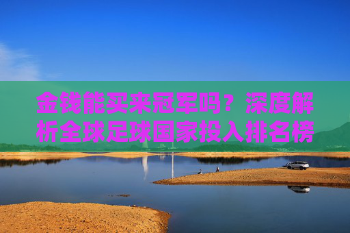 金钱能买来冠军吗？深度解析全球足球国家投入排名榜