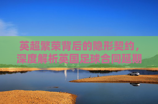 英超繁荣背后的隐形契约，深度解析英国足球合同延期的多重动因
