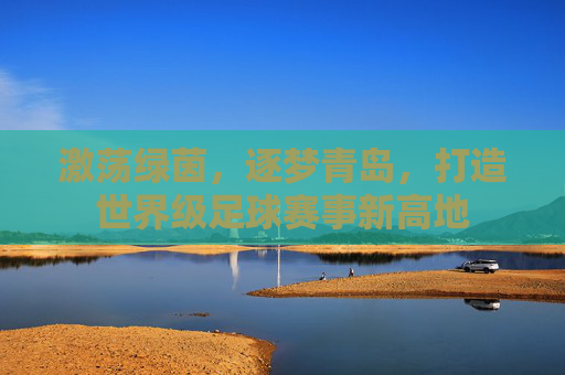 激荡绿茵,逐梦青岛,打造世界级足球赛事新高地