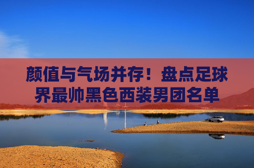 颜值与气场并存!盘点足球界最帅黑色西装男团名单