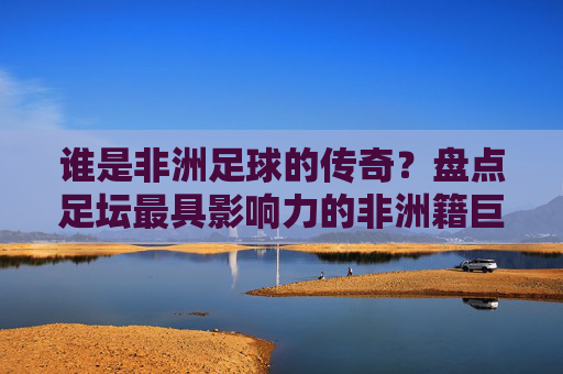 谁是非洲足球的传奇？盘点足坛最具影响力的非洲籍巨星