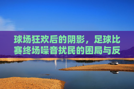 球场狂欢后的阴影，足球比赛终场噪音扰民的困局与反思
