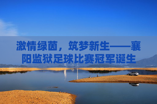 激情绿茵,筑梦新生——襄阳监狱足球比赛冠军诞生
