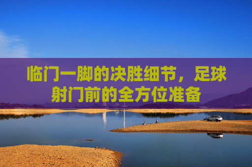临门一脚的决胜细节,足球射门前的全方位准备