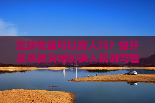 足球教练可以换人吗?揭开战术板背后的换人规则与智慧