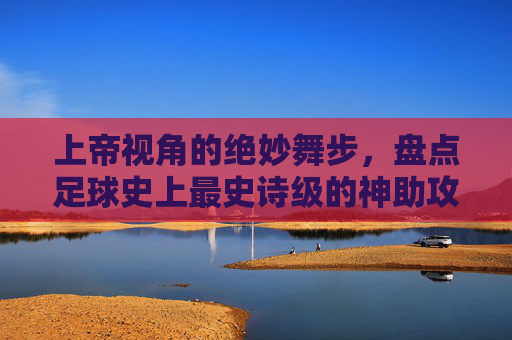 上帝视角的绝妙舞步,盘点足球史上最史诗级的神助攻集锦