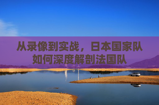 从录像到实战，日本国家队如何深度解剖法国队