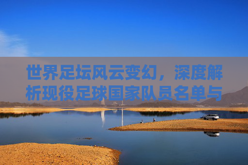 世界足坛风云变幻,深度解析现役足球国家队员名单与核心看点