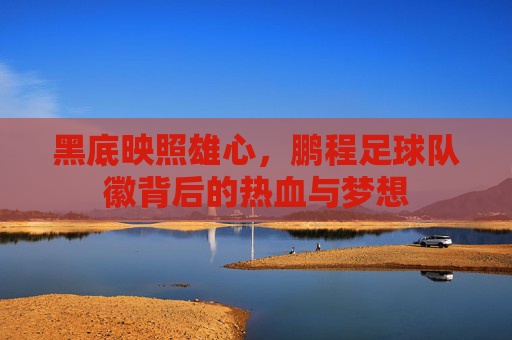 黑底映照雄心，鹏程足球队徽背后的热血与梦想