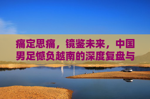 痛定思痛,镜鉴未来,中国男足憾负越南的深度复盘与反思