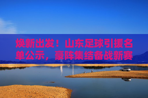 焕新出发!山东足球引援名单公示,豪阵集结备战新赛季