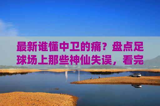 最新谁懂中卫的痛?盘点足球场上那些神仙失误,看完这个视频笑到缺氧!