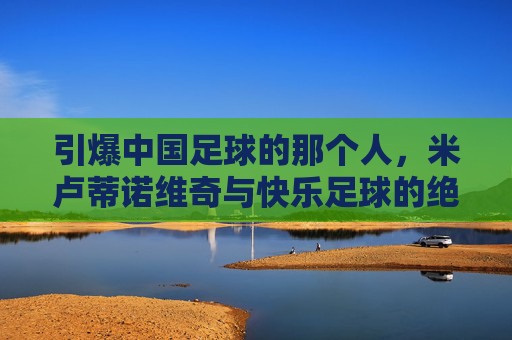 引爆中国足球的那个人,米卢蒂诺维奇与快乐足球的绝响