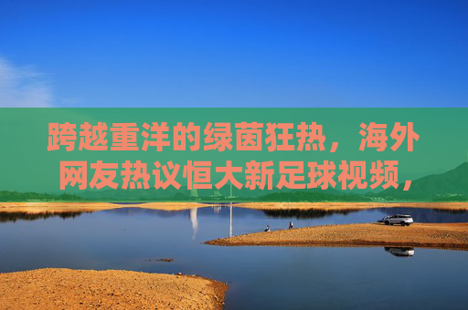 跨越重洋的绿茵狂热，海外网友热议恒大新足球视频，重温广州王朝荣光