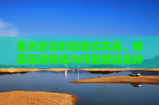 亚洲足坛刮起韩式风暴,韩国足球教练为何能掀起全球热潮?