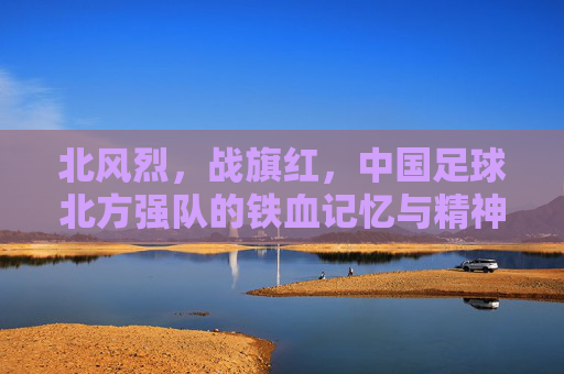 北风烈，战旗红，中国足球北方强队的铁血记忆与精神图腾