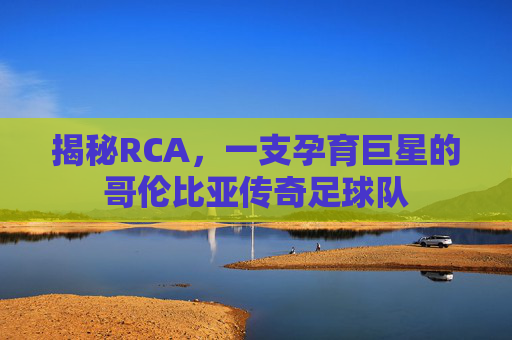 揭秘RCA,一支孕育巨星的哥伦比亚传奇足球队