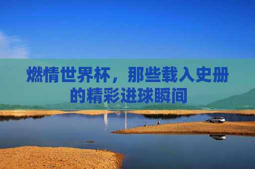 燃情世界杯,那些载入史册的精彩进球瞬间