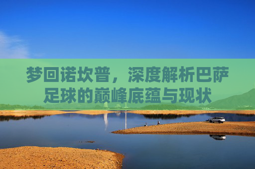 梦回诺坎普，深度解析巴萨足球的巅峰底蕴与现状