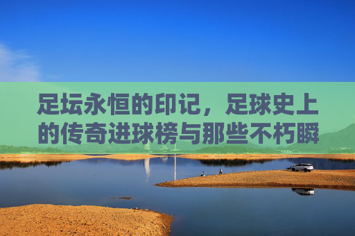 足坛永恒的印记，足球史上的传奇进球榜与那些不朽瞬间