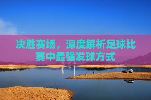 决胜赛场,深度解析足球比赛中最强发球方式