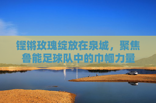 铿锵玫瑰绽放在泉城,聚焦鲁能足球队中的巾帼力量