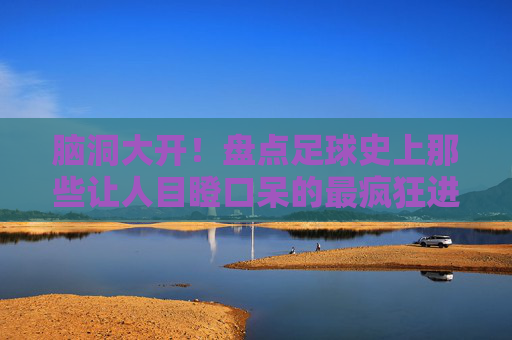 脑洞大开！盘点足球史上那些让人目瞪口呆的最疯狂进球集锦