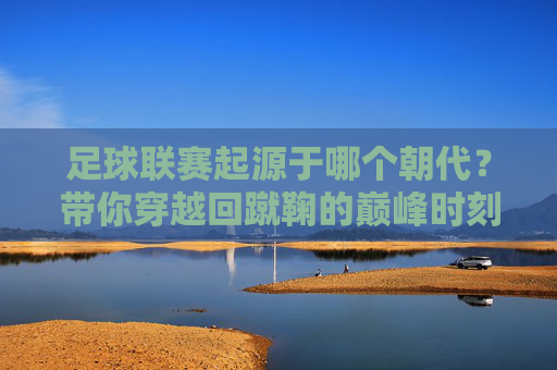 足球联赛起源于哪个朝代？带你穿越回蹴鞠的巅峰时刻