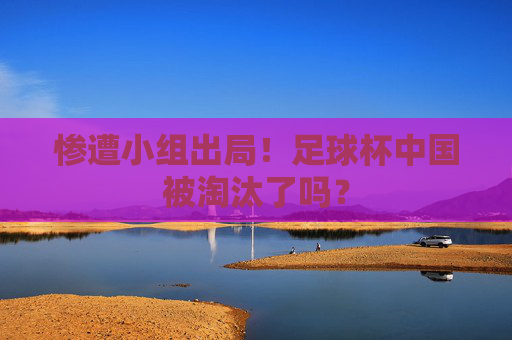 惨遭小组出局！足球杯中国被淘汰了吗？