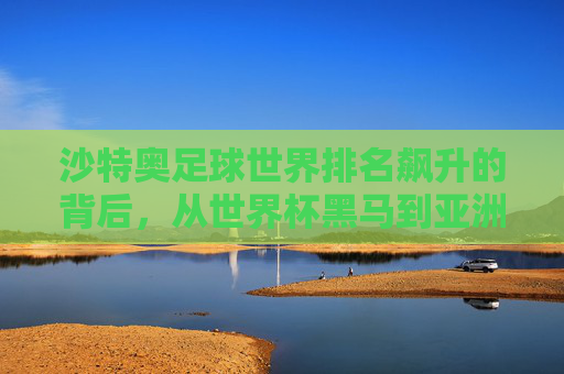 沙特奥足球世界排名飙升的背后,从世界杯黑马到亚洲霸主的蜕变