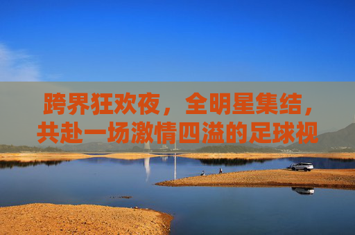 跨界狂欢夜，全明星集结，共赴一场激情四溢的足球视频直播盛宴