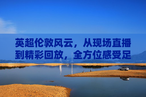 英超伦敦风云，从现场直播到精彩回放，全方位感受足球的魅力