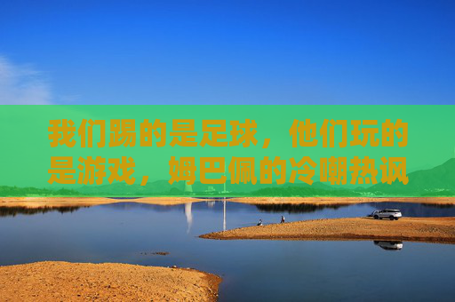 我们踢的是足球，他们玩的是游戏，姆巴佩的冷嘲热讽，揭开欧洲足球对南美大陆的傲慢面纱