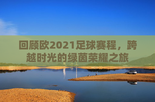 回顾欧2021足球赛程，跨越时光的绿茵荣耀之旅