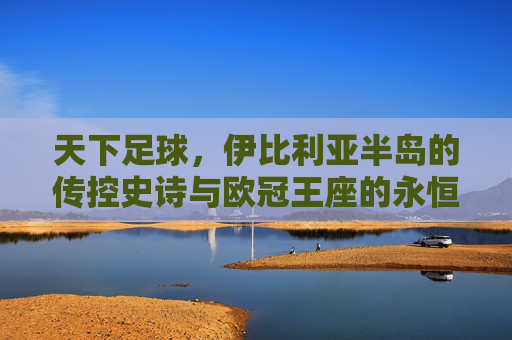 天下足球，伊比利亚半岛的传控史诗与欧冠王座的永恒霸主