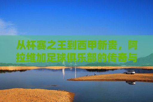 从杯赛之王到西甲新贵，阿拉维加足球俱乐部的传奇与荣耀