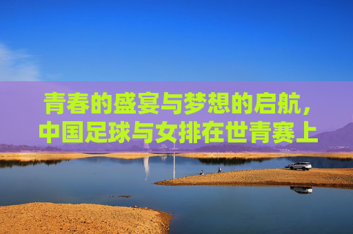 青春的盛宴与梦想的启航，中国足球与女排在世青赛上的别样风采