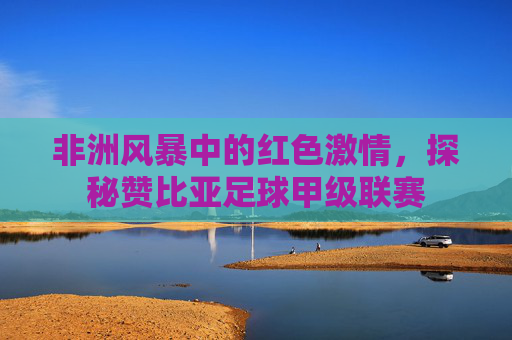 非洲风暴中的红色激情，探秘赞比亚足球甲级联赛